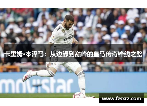 卡里姆·本泽马：从边缘到巅峰的皇马传奇锋线之路