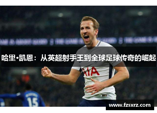 哈里·凯恩：从英超射手王到全球足球传奇的崛起