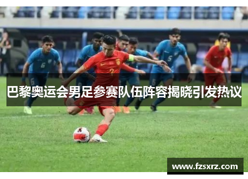 巴黎奥运会男足参赛队伍阵容揭晓引发热议